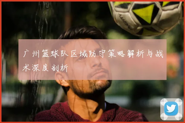 广州篮球队区域防守策略解析与战术深度剖析