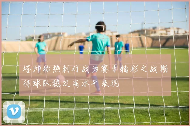塔帅称热刺对战为赛季精彩之战期待球队稳定高水平表现